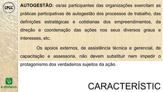 AUTOGESTÃO: os/as participantes das organizações exercitam as
práticas participativas de autogestão dos processos de trabalho, das
definições estratégicas e cotidianas dos empreendimentos, da
direção e coordenação das ações nos seus diversos graus e
interesses, etc.
Os apoios externos, de assistência técnica e gerencial, de
capacitação e assessoria, não devem substituir nem impedir o
protagonismo dos verdadeiros sujeitos da ação.
CARACTERÍSTIC
 
