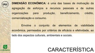 DIMENSÃO ECONÔMICA: é uma das bases de motivação da
agregação de esforços e recursos pessoais e de outras
organizações para produção, beneficiamento, crédito,
comercialização e consumo.
Envolve o conjunto de elementos de viabilidade
econômica, permeados por critérios de eficácia e efetividade, ao
lado dos aspectos culturais, ambientais e sociais.
CARACTERÍSTICA
 