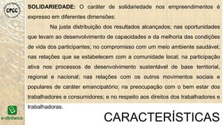 SOLIDARIEDADE: O caráter de solidariedade nos empreendimentos é
expresso em diferentes dimensões:
Na justa distribuição dos resultados alcançados; nas oportunidades
que levam ao desenvolvimento de capacidades e da melhoria das condições
de vida dos participantes; no compromisso com um meio ambiente saudável;
nas relações que se estabelecem com a comunidade local; na participação
ativa nos processos de desenvolvimento sustentável de base territorial,
regional e nacional; nas relações com os outros movimentos sociais e
populares de caráter emancipatório; na preocupação com o bem estar dos
trabalhadores e consumidores; e no respeito aos direitos dos trabalhadores e
trabalhadoras.
CARACTERÍSTICAS
 