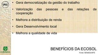 • Gera democratização da gestão do trabalho
• Valorização das pessoas e das relações de
cooperação
• Melhora a distribuição de renda
• Gera desenvolvimento local
• Melhora a qualidade de vida
BENEFÍCIOS DA ECOSOL
Fonte: SENAES-MTE
 