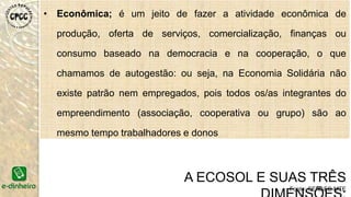 • Econômica; é um jeito de fazer a atividade econômica de
produção, oferta de serviços, comercialização, finanças ou
consumo baseado na democracia e na cooperação, o que
chamamos de autogestão: ou seja, na Economia Solidária não
existe patrão nem empregados, pois todos os/as integrantes do
empreendimento (associação, cooperativa ou grupo) são ao
mesmo tempo trabalhadores e donos
A ECOSOL E SUAS TRÊS
Fonte: SENAES-MTE
 