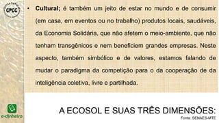 • Cultural; é também um jeito de estar no mundo e de consumir
(em casa, em eventos ou no trabalho) produtos locais, saudáveis,
da Economia Solidária, que não afetem o meio-ambiente, que não
tenham transgênicos e nem beneficiem grandes empresas. Neste
aspecto, também simbólico e de valores, estamos falando de
mudar o paradigma da competição para o da cooperação de da
inteligência coletiva, livre e partilhada.
A ECOSOL E SUAS TRÊS DIMENSÕES:
Fonte: SENAES-MTE
 