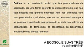 • Política; é um movimento social, que luta pela mudança da
sociedade, por uma forma diferente de desenvolvimento, que não
seja baseado nas grandes empresas nem nos latifúndios com
seus proprietários e acionistas, mas sim um desenvolvimento para
as pessoas e construída pela população a partir dos valores da
solidariedade, da democracia, da cooperação, da preservação
ambiental e dos direitos humanos.
A ECOSOL E SUAS TRÊS
Fonte: SENAES-MTE
 