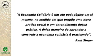 A economia solidária resgata as lutas históricas dos
trabalhadores que tiveram origem no início do século XIX, sob a
forma de cooperativismo, como uma das formas de resistência contra
o avanço avassalador do capitalismo industrial.
No Brasil, ela ressurge no final do Século XX como resposta
dos trabalhadores às novas formas de exclusão e exploração no
mundo do trabalho.
SURGIMENTO
 