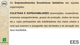 Os Empreendimentos Econômicos Solidários são
aquelas organizações:
COLETIVAS E SUPRAFAMILIARES (associações,
cooperativas, empresas autogestionárias, grupos de produção,
clubes de trocas etc.), cujos participantes são trabalhadores dos
meios urbano e rural que exercem a autogestão das atividades e
da alocação dos seus resultados.
EES
 