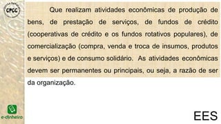 Que realizam atividades econômicas de produção de
bens, de prestação de serviços, de fundos de crédito
(cooperativas de crédito e os fundos rotativos populares), de
comercialização (compra, venda e troca de insumos, produtos
e serviços) e de consumo solidário. As atividades econômicas
devem ser permanentes ou principais, ou seja, a razão de ser
da organização.
EES
 