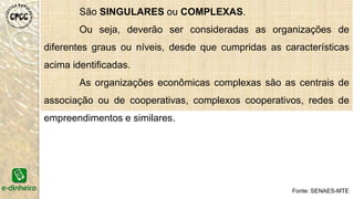São SINGULARES ou COMPLEXAS.
Ou seja, deverão ser consideradas as organizações de
diferentes graus ou níveis, desde que cumpridas as características
acima identificadas.
As organizações econômicas complexas são as centrais de
associação ou de cooperativas, complexos cooperativos, redes de
empreendimentos e similares.
EES
Fonte: SENAES-MTE
 