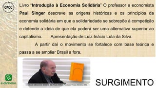 “A Economia Solidária é um ato pedagógico em si
mesma, na medida em que propõe uma nova
pratica social e um entendimento dessa
prática. A única maneira de aprender a
construir a economia solidária é praticando”.
Paul Singer
 