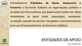 Consideram-se Entidades de Apoio, Assessoria e
Fomento à Economia Solidária as organizações públicas e
privadas sem fins lucrativos que desenvolvem ações nas várias
modalidades de apoio direto, capacitação, assessoria,
incubação, assistência técnica e de gestão e acompanhamento
junto aos Empreendimentos de Economia Solidária.
ENTIDADES DE APOIO
Fonte: SENAES-MTE
 