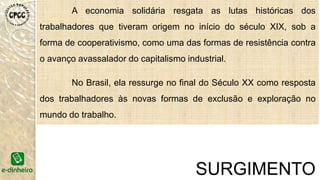 No Livro “Introdução à Economia Solidária”, o professor e
economista Paul Singer descreve as origens históricas e os
princípios da economia solidária em que a solidariedade se sobrepõe
à competição e defende a ideia de que ela poderá ser uma alternativa
superior ao capitalismo.
O Livro tem a apresentação de Luiz Inácio Lula da Silva.
E a partir daí que o movimento se fortalece com base teórica
e passa a se ampliar Brasil a fora.
SURGIMENTOIntrodução à Economia Solidária. São Paulo: Editora Fundação Perseu Abramo, 2002.
 