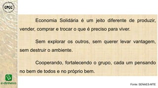 Economia Solidária é um jeito diferente de produzir,
vender, comprar e trocar o que é preciso para viver.
Sem explorar os outros, sem querer levar vantagem,
sem destruir o ambiente.
Cooperando, fortalecendo o grupo, cada um pensando
no bem de todos e no próprio bem.
Fonte: SENAES-MTE
 