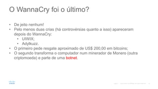 O WannaCry foi o último?
©2017
• De jeito nenhum!
• Pelo menos duas crias (há controvérsias quanto a isso) apareceram
depois do WannaCry:
• UIWIX;
• Adylkuzz.
• O primeiro pede resgate aproximado de US$ 200,00 em bitcoins;
• O segundo transforma o computador num minerador de Monero (outra
criptomoeda) e parte de uma botnet.
 