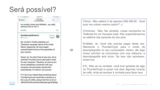 Será possível?
Vítima: Meu salário é de apenas US$ 400,00. Você
quer me cobrar mesmo assim? :-(
Criminoso: Não. Na verdade, nossa campanha na
Tailândia foi um fracasso total. Nós superestimamos
os salários das pessoas do seu país.
Entããão, ok. Você não precisa pagar desta vez.
Alteramos o ThunderCrypt para o modo de
descriptografia no seu computador. Assim, tão logo
nosso servidor se comunique com sua máquina, a
descriptografia terá início. Se isso não acontecer,
avise-nos.
P.S.: Mas se na verdade, você tiver gostado de algo
no ThunderCrypt e quiser nos doar algumas xícaras
de café, sinta-se sempre à vontade para fazer isso.
=
©2017
 