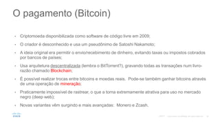 • Criptomoeda disponibilizada como software de código livre em 2009;
• O criador é desconhecido e usa um pseudônimo de Satoshi Nakamoto;
• A ideia original era permitir o envio/recebimento de dinheiro, evitando taxas ou impostos cobrados
por bancos de países;
• Usa arquitetura descentralizada (lembra o BitTorrent?), gravando todas as transações num livro-
razão chamado Blockchain;
• É possível realizar trocas entre bitcoins e moedas reais. Pode-se também ganhar bitcoins através
de uma operação de mineração;
• Praticamente impossível de rastrear, o que a torna extremamente atrativa para uso no mercado
negro (deep web);
• Novas variantes vêm surgindo e mais avançadas: Monero e Zcash.
O pagamento (Bitcoin)
©2017
 