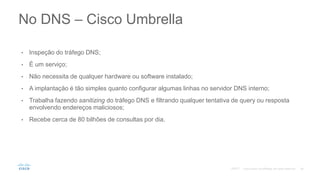 • Inspeção do tráfego DNS;
• É um serviço;
• Não necessita de qualquer hardware ou software instalado;
• A implantação é tão simples quanto configurar algumas linhas no servidor DNS interno;
• Trabalha fazendo sanitizing do tráfego DNS e filtrando qualquer tentativa de query ou resposta
envolvendo endereços maliciosos;
• Recebe cerca de 80 bilhões de consultas por dia.
No DNS – Cisco Umbrella
©2017
 