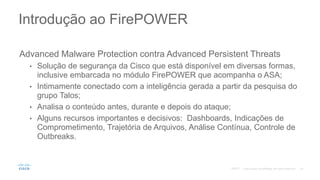 Advanced Malware Protection contra Advanced Persistent Threats
• Solução de segurança da Cisco que está disponível em diversas formas,
inclusive embarcada no módulo FirePOWER que acompanha o ASA;
• Intimamente conectado com a inteligência gerada a partir da pesquisa do
grupo Talos;
• Analisa o conteúdo antes, durante e depois do ataque;
• Alguns recursos importantes e decisivos: Dashboards, Indicações de
Comprometimento, Trajetória de Arquivos, Análise Contínua, Controle de
Outbreaks.
Introdução ao FirePOWER
©2017
 