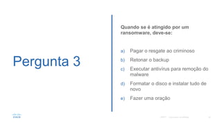 Pergunta 3
Quando se é atingido por um
ransomware, deve-se:
a) Pagar o resgate ao criminoso
b) Retonar o backup
c) Executar antivírus para remoção do
malware
d) Formatar o disco e instalar tudo de
novo
e) Fazer uma oração
©2017©2017
 