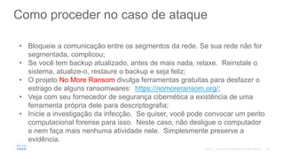 Como proceder no caso de ataque
• Bloqueie a comunicação entre os segmentos da rede. Se sua rede não for
segmentada, complicou;
• Se você tem backup atualizado, antes de mais nada, relaxe. Reinstale o
sistema, atualize-o, restaure o backup e seja feliz;
• O projeto No More Ransom divulga ferramentas gratuitas para desfazer o
estrago de alguns ransomwares: https://nomoreransom.org/;
• Veja com seu fornecedor de segurança cibernética a existência de uma
ferramenta própria dele para descriptografia;
• Inicie a investigação da infecção. Se quiser, você pode convocar um perito
computacional forense para isso. Neste caso, não desligue o computador
e nem faça mais nenhuma atividade nele. Simplesmente preserve a
evidência.
©2017
 