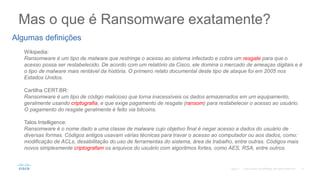 Mas o que é Ransomware exatamente?
©2017
Algumas definições
Wikipedia:
Ransomware é um tipo de malware que restringe o acesso ao sistema infectado e cobra um resgate para que o
acesso possa ser restabelecido. De acordo com um relatório da Cisco, ele domina o mercado de ameaças digitais e é
o tipo de malware mais rentável da história. O primeiro relato documental deste tipo de ataque foi em 2005 nos
Estados Unidos.
Cartilha CERT.BR:
Ransomware é um tipo de código malicioso que torna inacessíveis os dados armazenados em um equipamento,
geralmente usando criptografia, e que exige pagamento de resgate (ransom) para restabelecer o acesso ao usuário.
O pagamento do resgate geralmente é feito via bitcoins.
Talos Intelligence:
Ransomware é o nome dado a uma classe de malware cujo objetivo final é negar acesso a dados do usuário de
diversas formas. Códigos antigos usavam várias técnicas para travar o acesso ao computador ou aos dados, como:
modificação de ACLs, desabilitação do uso de ferramentas do sistema, área de trabalho, entre outras. Códigos mais
novos simplesmente criptografam os arquivos do usuário com algoritmos fortes, como AES, RSA, entre outros.
 