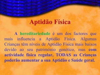 Aptidão Física
      A hereditariedade é um dos factores que
mais influencia a Aptidão Física. Algumas
Crianças têm níveis de Aptidão Física mais baixos
devido ao seu património genético, mas com
actividade física regular, TODAS as Crianças
poderão aumentar a sua Aptidão e Saúde geral.
 