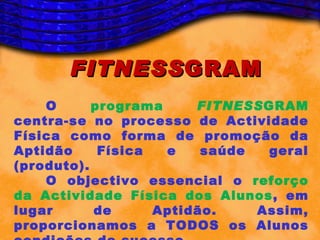 FITNESS GRAM
    O      programa     FITNESSGRAM
centra-se no processo de Actividade
Física como forma de promoção da
Aptidão     Física  e    saúde  geral
(produto).
    O objectivo essencial o reforço
da Actividade Física dos Alunos, em
lugar      de      Aptidão.    Assim,
proporcionamos a TODOS os Alunos
 