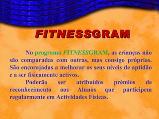FITNESS GRAM
       No programa FITNESSGRAM, as crianças não
são comparadas com outras, mas consigo próprias.
São encorajadas a melhorar os seus níveis de aptidão
e a ser fisicamente activos.
       Poderão     ser    atribuídos  prémios     de
reconhecimento aos Alunos que participem
regularmente em Actividades Físicas.
 