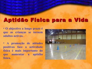 Aptidão Física para a Vida
• O objectivo a longo prazo é
que as crianças se tornem
adultos activos.

• A promoção de atitudes
positivas face a actividade
física é mais importante do
que aumentar a aptidão
física.
 