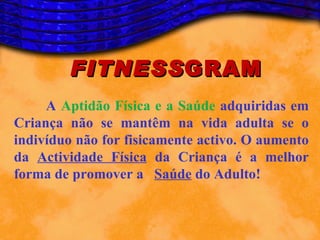 FITNESS GRAM
     A Aptidão Física e a Saúde adquiridas em
Criança não se mantêm na vida adulta se o
indivíduo não for fisicamente activo. O aumento
da Actividade Física da Criança é a melhor
forma de promover a Saúde do Adulto!
 