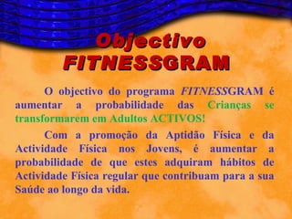 Objectivo
         FITNESS GRAM
      O objectivo do programa FITNESSGRAM é
aumentar a probabilidade das Crianças se
transformarem em Adultos ACTIVOS!
      Com a promoção da Aptidão Física e da
Actividade Física nos Jovens, é aumentar a
probabilidade de que estes adquiram hábitos de
Actividade Física regular que contribuam para a sua
Saúde ao longo da vida.
 