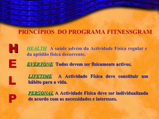 PRINCÍPIOS DO PROGRAMA FITNESSGRAM

H     HEALTH A saúde advém da Actividade Física regular e
      da aptidão física decorrente.

E     EVERYONE Todos devem ser fisicamente activos.


L
      LIFETIME A Actividade Física deve constituir um
      hábito para a vida.


P
      PERSONAL A Actividade Física deve ser individualizada
      de acordo com as necessidades e interesses.
 