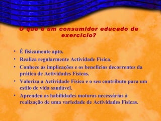 O que é um consumidor educado de
              exercício?

• É fisicamente apto.
• Realiza regularmente Actividade Física.
• Conhece as implicações e os benefícios decorrentes da
  prática de Actividades Físicas.
• Valoriza a Actividade Física e o seu contributo para um
  estilo de vida saudável.
• Aprendeu as habilidades motoras necessárias à
  realização de uma variedade de Actividades Físicas.
 
