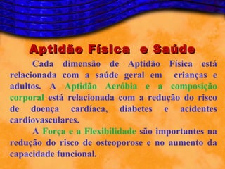 Aptidão Física e Saúde
      Cada dimensão de Aptidão Física está
relacionada com a saúde geral em crianças e
adultos. A Aptidão Aeróbia e a composição
corporal está relacionada com a redução do risco
de doença cardíaca, diabetes e acidentes
cardiovasculares.
      A Força e a Flexibilidade são importantes na
redução do risco de osteoporose e no aumento da
capacidade funcional.
 