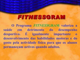 FITNESS GRAM
     O Programa FITNESSGRAM valoriza a
saúde em detrimento do desempenho
desportivo. É igualmente importante o
desenvolvimento das habilidades motoras e do
gosto pela actividade física para que os alunos
permaneçam activos quando adultos.
 