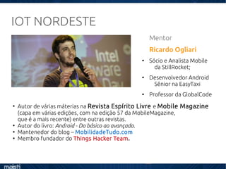 IOT NORDESTE
Mentor
Ricardo Ogliari
●
Sócio e Analista Mobile
da StillRocket;
●
Desenvolvedor Android
Sênior na EasyTaxi
●
Professor da GlobalCode
●
Autor de várias máterias na Revista Espírito Livre e Mobile Magazine
(capa em várias edições, com na edição 57 da MobileMagazine,
que é a mais recente) entre outras revistas.
●
Autor do livro: Android - Do básico ao avançado.
●
Mantenedor do blog – MobilidadeTudo.com
●
Membro fundador do Things Hacker Team.
 