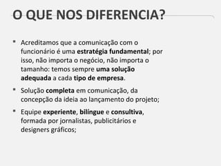 O QUE NOS DIFERENCIA?
 Acreditamos que a comunicação com o
funcionário é uma estratégia fundamental; por
isso, não importa o negócio, não importa o
tamanho: temos sempre uma solução
adequada a cada tipo de empresa.
 Solução completa em comunicação, da
concepção da ideia ao lançamento do projeto;
 Equipe experiente, bilíngue e consultiva,
formada por jornalistas, publicitários e
designers gráficos;
 