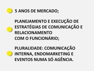 5 ANOS DE MERCADO;
PLANEJAMENTO E EXECUÇÃO DE
ESTRATÉGIAS DE COMUNICAÇÃO E
RELACIONAMENTO
COM O FUNCIONÁRIO;
PLURALIDADE: COMUNICAÇÃO
INTERNA, ENDOMARKETING E
EVENTOS NUMA SÓ AGÊNCIA.
 