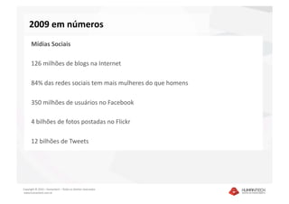 2009 em números 
      Mídias Sociais 

      126 milhões de blogs na Internet 

      84% das redes sociais tem mais mulheres do que homens 

      350 milhões de usuários no Facebook 

      4 bilhões de fotos postadas no Flickr 

      12 bilhões de Tweets 




Copyright © 2010 – Humantech – Todos os direitos reservados 
 www.humantech.com.br  
 