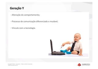 Geração Y 
      ‐ Alteração do comportamento; 

      ‐ Processo de comunicação diferenciado e mutável; 

      ‐ Vínculo com a tecnologia. 




Copyright © 2010 – Humantech – Todos os direitos reservados 
 www.humantech.com.br  
 