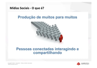 Mídias Sociais ‐ O que é? 

                        Produção de muitos para muitos




                    Pessoas conectadas interagindo e
                            compartilhando

Copyright © 2010 – Humantech – Todos os direitos reservados 
 www.humantech.com.br  
 