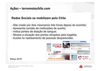 Ações – terremotochile.com  

        Redes Sociais se mobilizam pelo Chile

        - Site criado por dois mexicanos três horas depois do ocorrido;
        - Apresenta contato de instituições de auxílio;
        - Indica pontos de doação de sangue;
        - Mostra a situação dos pontos atingidos pela tragédia;
        - Auxilia no rastreamento de pessoas desparecidas.




    Março 2010

Copyright © 2010 – Humantech – Todos os direitos reservados 
 www.humantech.com.br  
 