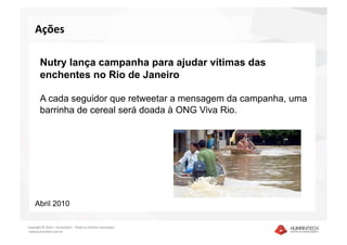Ações  

        Nutry lança campanha para ajudar vítimas das
        enchentes no Rio de Janeiro

        A cada seguidor que retweetar a mensagem da campanha, uma
        barrinha de cereal será doada à ONG Viva Rio.




    Abril 2010

Copyright © 2010 – Humantech – Todos os direitos reservados 
 www.humantech.com.br  
 