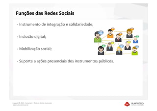 Funções das Redes Sociais 
      ‐ Instrumento de integração e solidariedade; 

      ‐ Inclusão digital; 

      ‐ Mobilização social; 

      ‐ Suporte a ações presenciais dos instrumentos públicos.  




Copyright © 2010 – Humantech – Todos os direitos reservados 
 www.humantech.com.br  
 