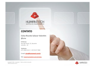 CONTATO 
                                 Celso Ricardo Salazar Valen1m 
                                 @crsv 
                                 Endereço 
                                 Rua São Paulo, 31, Bucarein 
                                 Joinville – SC 

                                 Telefones 
                                 (47) 3028‐3113  /  (47) 9137‐7000 

                                 E‐mail: celso@humantech.com.br   

                                 Site: www.humantech.com.br/celso  


Copyright © 2010 – Humantech – Todos os direitos reservados 
 www.humantech.com.br  
 