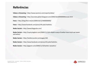 Referências 
              Vídeos e Streaming – hjp://www.sysomos.com/reports/video/ 

              Vídeos e Streaming – hjp://youtube‐global.blogspot.com/2009/10/y000000000utube.html 

              Fotos – hjp://blog.ﬂickr.net/en/2009/10/12/4000000000/ 

              Fotos – hjp://www.facebook.com/press/info.php?sta]s]cs 

              Redes Sociais – hjp://www.blogpulse.com/ 

              Redes Sociais – hjp://royal.pingdom.com/2009/11/13/in‐depth‐study‐of‐twijer‐how‐much‐we‐tweet‐
              and‐when/ 

              Redes Sociais – hjp://twijercounter.com/pages/100 

              Redes Sociais – hjp://www.facebook.com/press/info.php?sta]s]cs 

              Redes Sociais – hjp://gigaom.com/2009/11/10/twijer‐valua]on/ 




Copyright © 2010 – Humantech – Todos os direitos reservados 
 www.humantech.com.br  
 