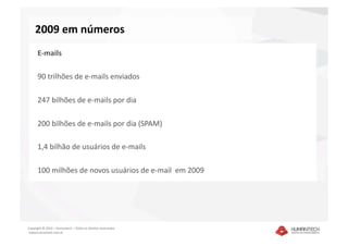 2009 em números 
      E‐mails 

      90 trilhões de e‐mails enviados 

      247 bilhões de e‐mails por dia 

      200 bilhões de e‐mails por dia (SPAM) 

      1,4 bilhão de usuários de e‐mails 

      100 milhões de novos usuários de e‐mail  em 2009 




Copyright © 2010 – Humantech – Todos os direitos reservados 
 www.humantech.com.br  
 