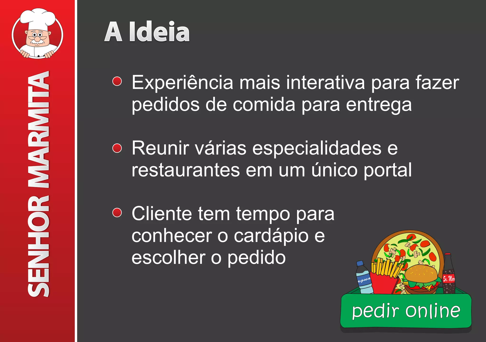 A Ideia
Experiência mais interativa para fazer
pedidos de comida para entrega
Reunir várias especialidades e
restaurantes em um único portal
Cliente tem tempo para
conhecer o cardápio e
escolher o pedido
pedir online