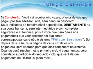 Fôlego Serviços3)Conclusão: Você vai receber oito vezes, o valor de sua que pagou por sua adesão! Livre, sem nenhum desconto!Seus indicados do terceiro nível depositarão, DIRETAMENTE na sua conta bancária, sem intermediários e com completa segurança e autonomia, pois é você que dará baixa nos pagamentos que você receber em sua conta corrente/poupança, e não o sistema “Fôlego Serviços”.Só depois de sua baixa, a página de cada um deles (os pagantes), será liberada para que eles continuem no sistema. Quando você receber neste primeiro ciclo 4 pagamentos, será convidado a participar do segundo ciclo, que será de um pagamento de R$100,00 (cem reais).  