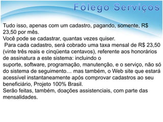 Fôlego ServiçosTudo isso, apenas com um cadastro, pagando, somente, R$  23,50 por mês.Você pode se cadastrar, quantas vezes quiser. Para cada cadastro, será cobrado uma taxa mensal de R$ 23,50 (vinte três reais e cinqüenta centavos), referente aos honorários de assinatura a este sistema: incluindo o suporte, software, programação, manutenção, e o serviço, não só do sistema de seguimento… mas também, o Web site que estará acessível instantaneamente após comprovar cadastros ao seu beneficiário, Projeto 100% Brasil.Serão feitas, também, doações assistenciais, com parte das mensalidades.