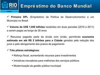 Empréstimo do Banco Mundial Primeiro DPL  (Empréstimo de Política de Desenvolvimento) a um Município no Brasil Volume de US$ 1,045 bilhões  recebidos em duas parcelas (2010 e 2011) a serem pagas ao longo de 30 anos Recursos pagarão parte da dívida com União, permitindo  economia estimada em até R$ 2 bilhões para a Cidade  gerados pela redução dos juros e pelo alongamento dos prazos de pagamento Três pilares estratégicos : Reforço fiscal, aumentando recursos para investimentos Iniciativas inovadoras para melhorias dos serviços públicos Modernização da gestão pública municipal 