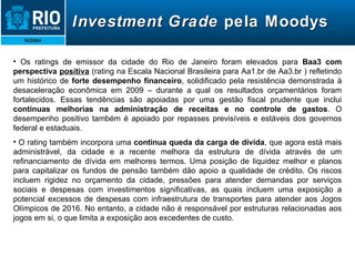 Investment   Grade  pela Moodys Os ratings de emissor da cidade do Rio de Janeiro foram elevados para  Baa3 com perspectiva  positiva  (rating na Escala Nacional Brasileira para Aa1.br de Aa3.br ) refletindo um histórico de  forte desempenho financeiro , solidificado pela resistência demonstrada à desaceleração econômica em 2009 – durante a qual os resultados orçamentários foram fortalecidos. Essas tendências são apoiadas por uma gestão fiscal prudente que inclui  contínuas melhorias na administração de receitas e no controle de gastos . O desempenho positivo também é apoiado por repasses previsíveis e estáveis dos governos federal e estaduais. O rating também incorpora uma  contínua queda da carga de dívida , que agora está mais administrável, da cidade e a recente melhora da estrutura de dívida através de um refinanciamento de dívida em melhores termos. Uma posição de liquidez melhor e planos para capitalizar os fundos de pensão também dão apoio a qualidade de crédito. Os riscos incluem rigidez no orçamento da cidade, pressões para atender demandas por serviços sociais e despesas com investimentos significativas, as quais incluem uma exposição a potencial excessos de despesas com infraestrutura de transportes para atender aos Jogos Olímpicos de 2016. No entanto, a cidade não é responsável por estruturas relacionadas aos jogos em si, o que limita a exposição aos excedentes de custo. 